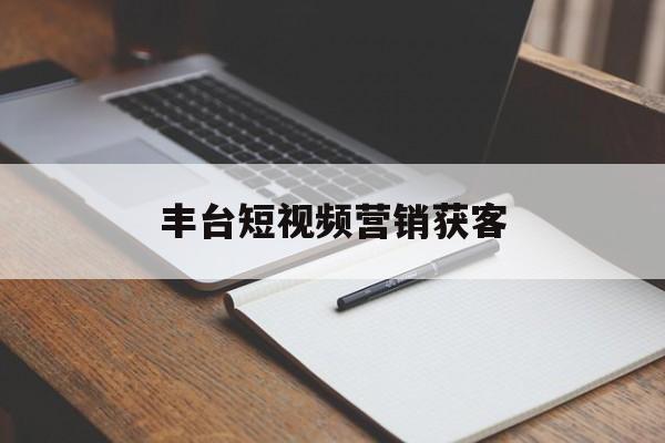 丰台短视频营销获客(北京短视频运营公司有哪些)