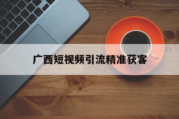 广西短视频引流精准获客的简单介绍