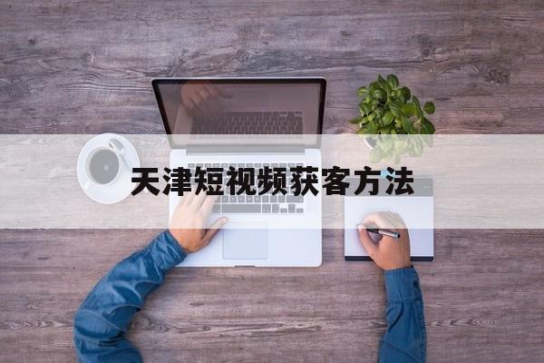 天津短视频获客方法(天津企业视频制作运营公司)