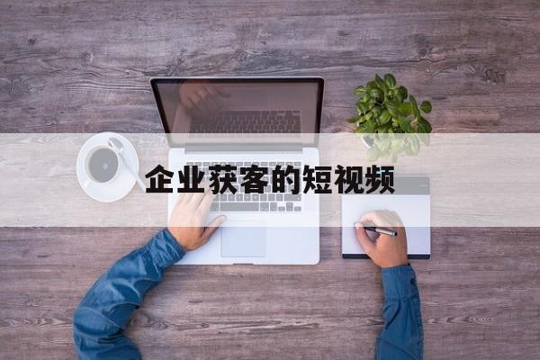 企业获客的短视频(企业获客的短视频怎么做)