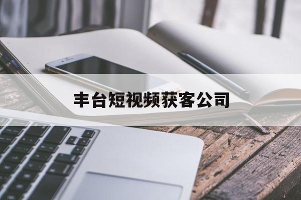 丰台短视频获客公司(北京短视频代运营公司)